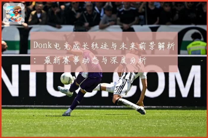 Donk电竞成长轨迹与未来前景解析：最新赛事动态与深度分析