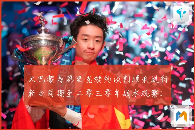大巴黎与恩里克续约谈判顺利进行新合同期至二零三零年战术观察：最新赛事动态与深度分析