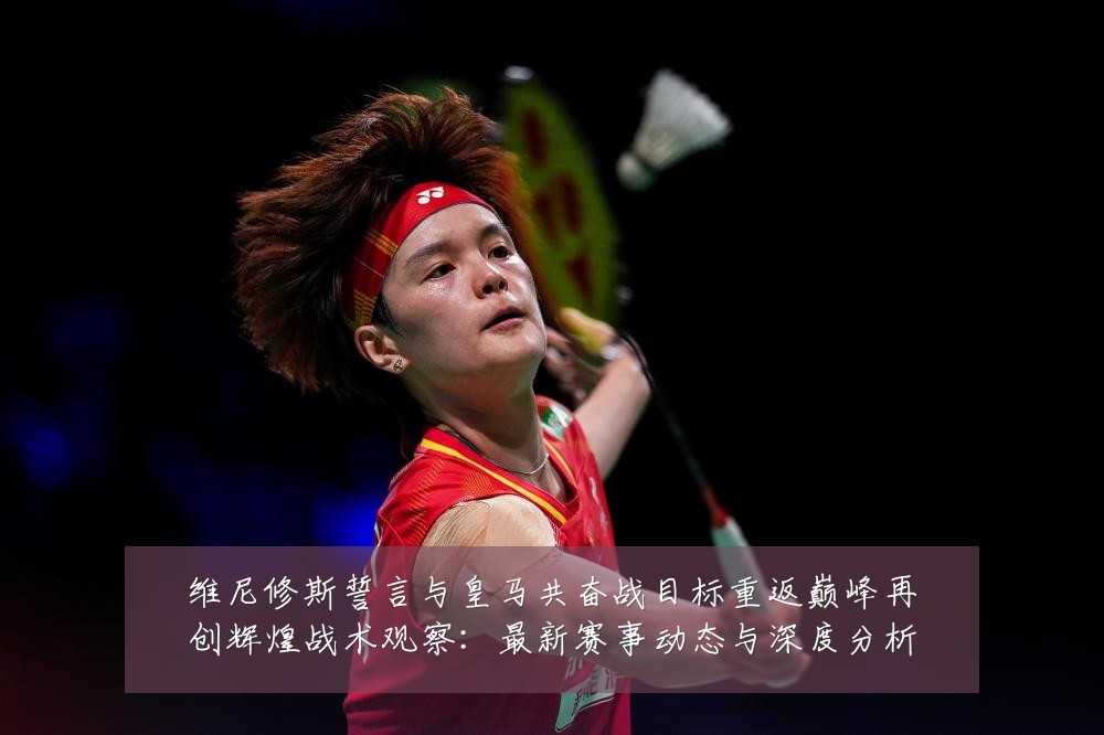 维尼修斯誓言与皇马共奋战目标重返巅峰再创辉煌战术观察:最新赛事动态与深度分析
